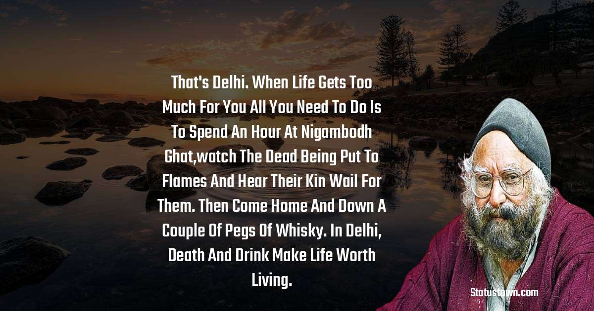 That's Delhi. When life gets too much for you all you need to do is to spend an hour at Nigambodh Ghat,watch the dead being put to flames and hear their kin wail for them. Then come home and down a couple of pegs of whisky. In Delhi, death and drink make life worth living. - Khushwant Singh quotes
