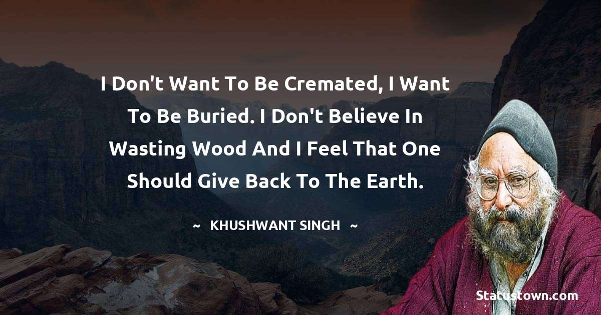 I don't want to be cremated, I want to be buried. I don't believe in wasting wood and I feel that one should give back to the earth. - Khushwant Singh quotes