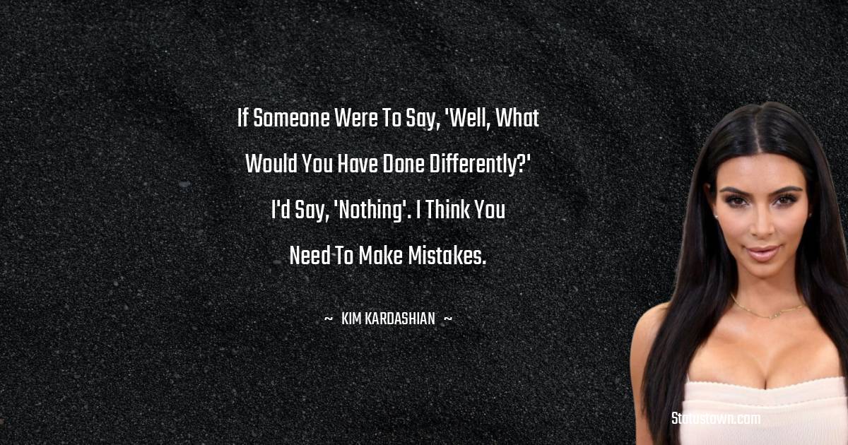 If someone were to say, 'Well, what would you have done differently?' I'd say, 'Nothing'. I think you need to make mistakes. - Kim Kardashian quotes