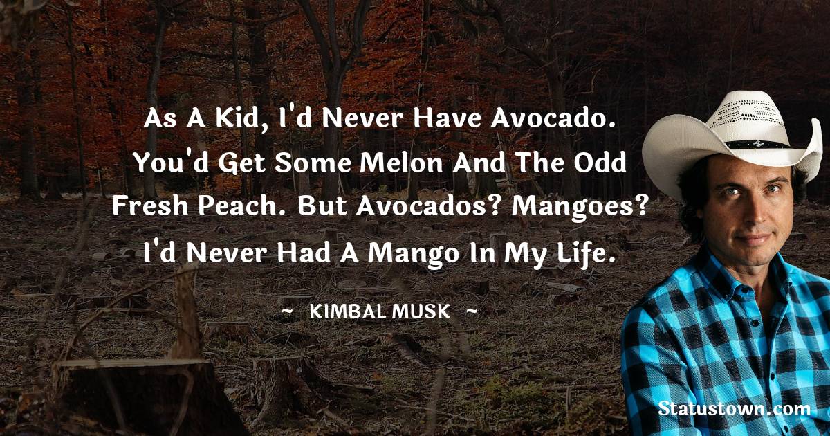 Kimbal Musk Quotes - As a kid, I'd never have avocado. You'd get some melon and the odd fresh peach. But avocados? Mangoes? I'd never had a mango in my life.