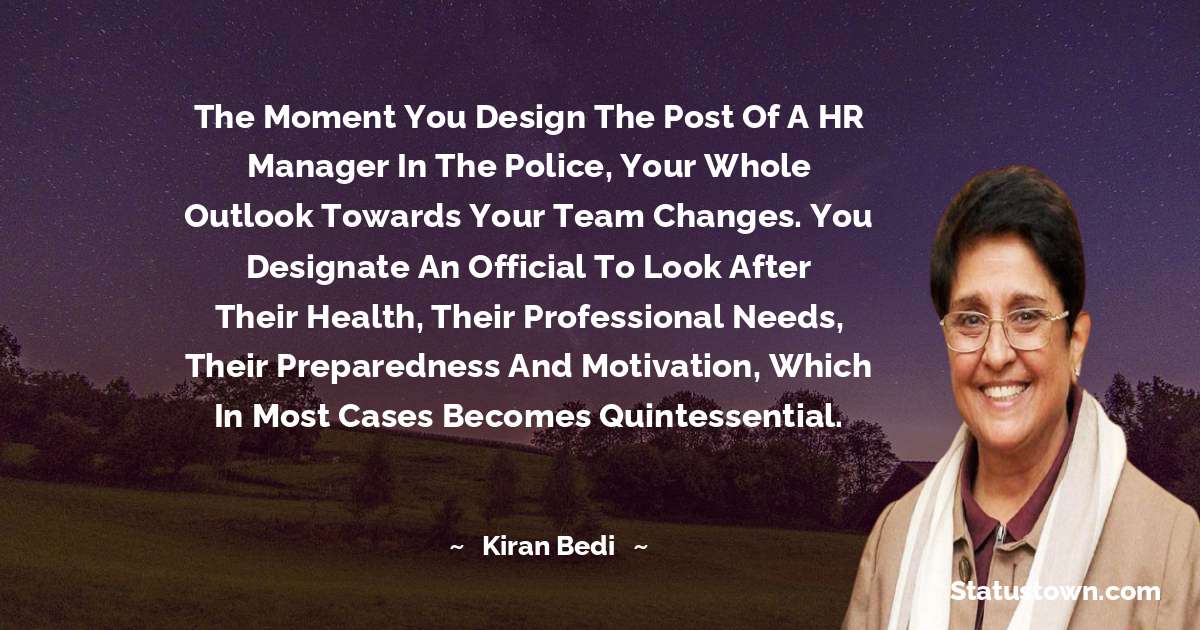 Kiran Bedi Quotes - The moment you design the post of a HR manager in the police, your whole outlook towards your team changes. You designate an official to look after their health, their professional needs, their preparedness and motivation, which in most cases becomes quintessential.