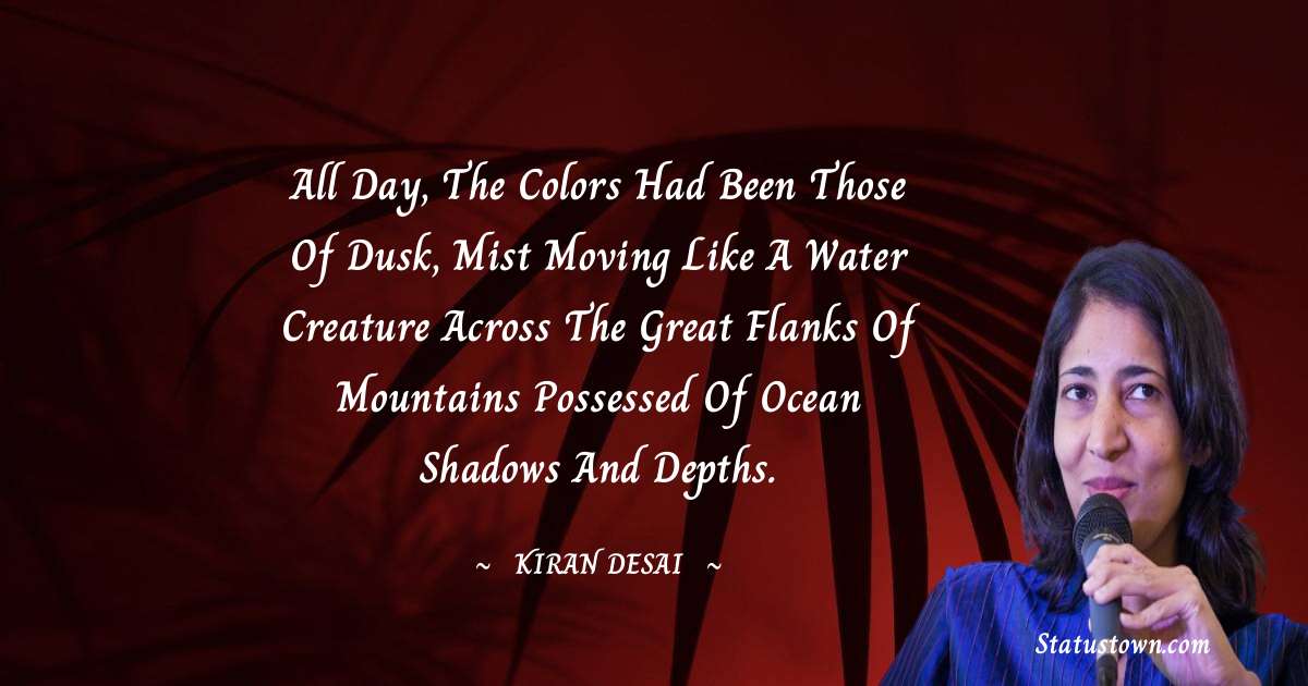 All day, the colors had been those of dusk, mist moving like a water creature across the great flanks of mountains possessed of ocean shadows and depths. - Kiran Desai quotes