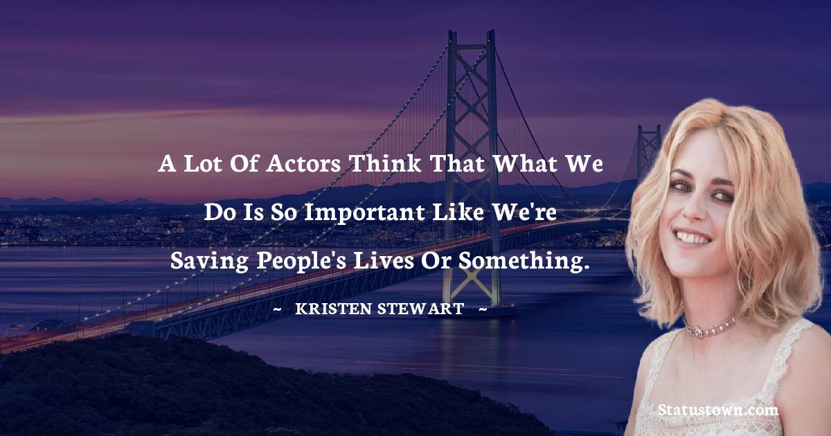 A lot of actors think that what we do is so important like we're saving people's lives or something. - Kristen Stewart quotes