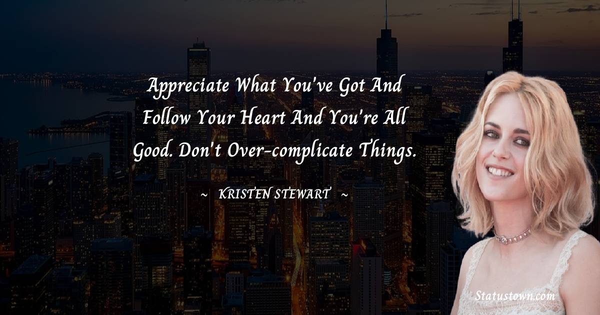 Appreciate what you've got and follow your heart and you're all good. Don't over-complicate things.