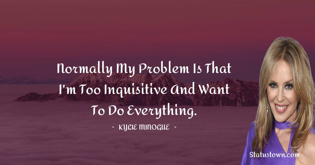 Normally my problem is that I'm too inquisitive and want to do everything. - Kylie Minogue quotes