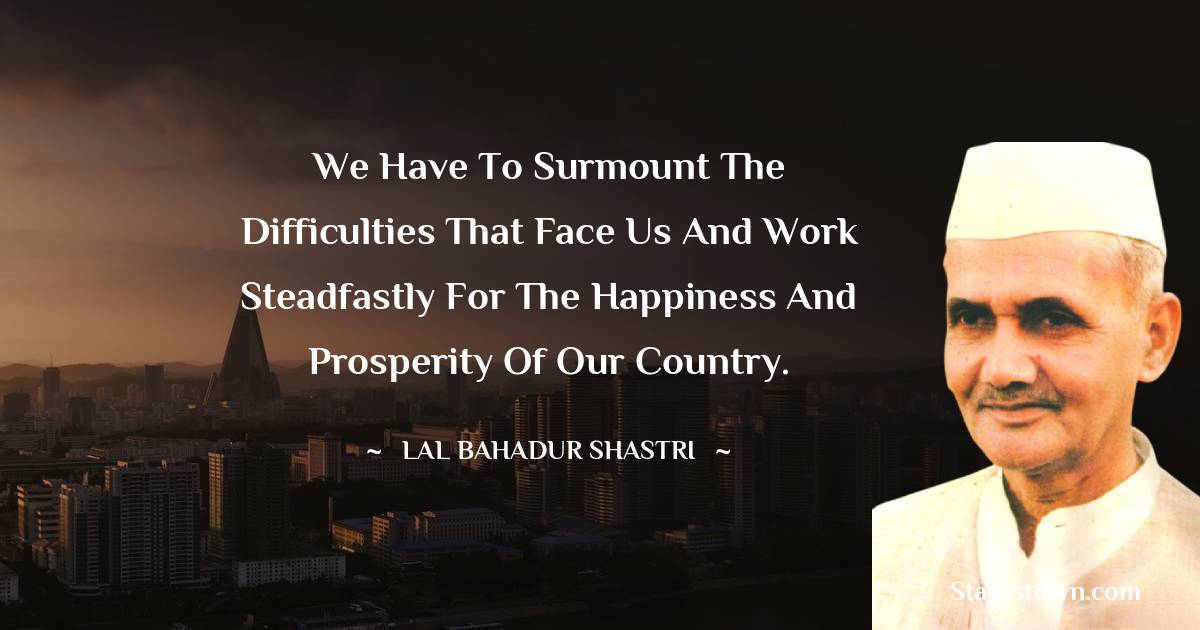 Lal Bahadur Shastri Quotes - We have to surmount the difficulties that face us and work steadfastly for the happiness and prosperity of our country.