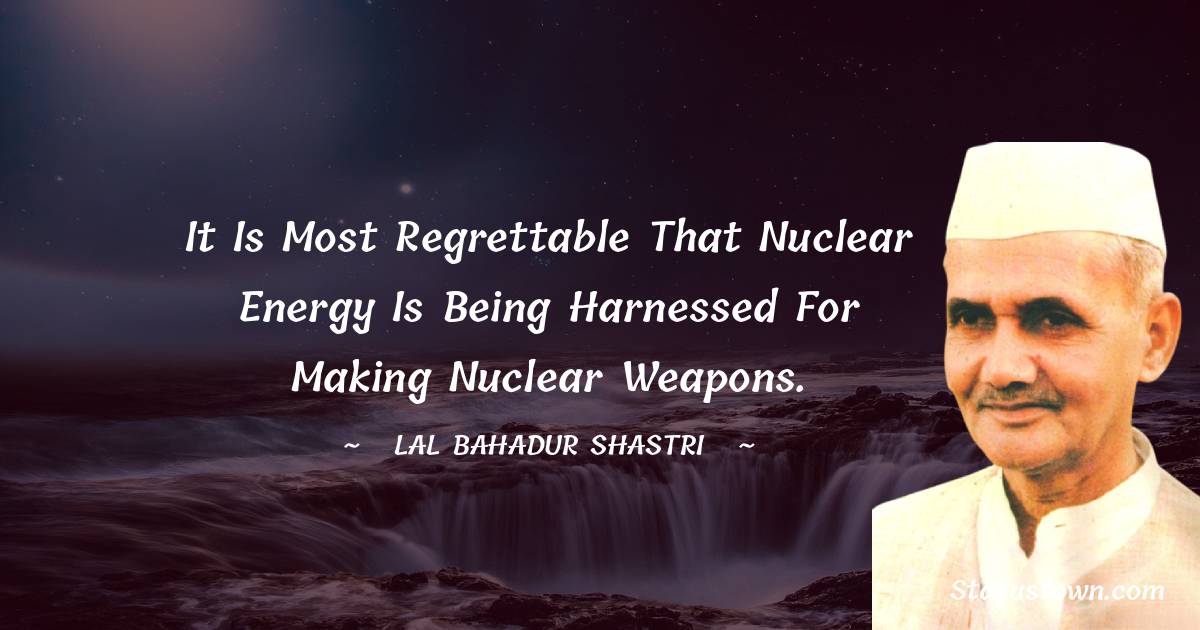 It is most regrettable that nuclear energy is being harnessed for making nuclear weapons. - Lal Bahadur Shastri quotes