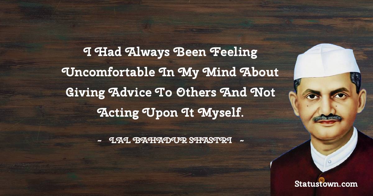 I had always been feeling uncomfortable in my mind about giving advice to others and not acting upon it myself. - Lal Bahadur Shastri quotes