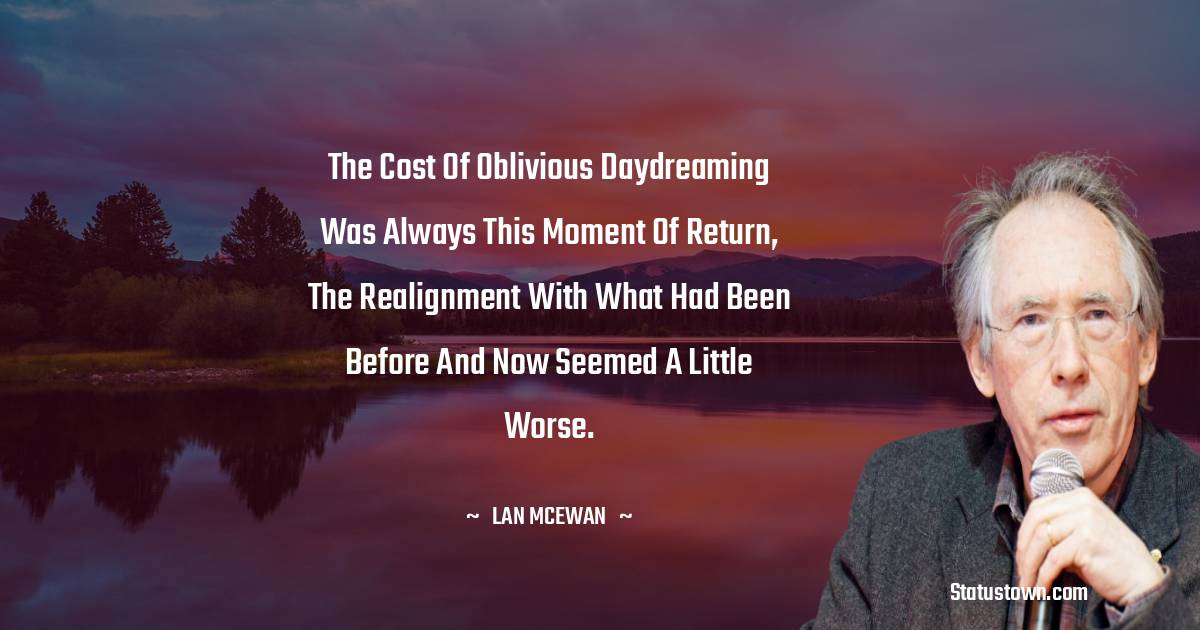The cost of oblivious daydreaming was always this moment of return, the realignment with what had been before and now seemed a little worse. - Ian McEwan quotes