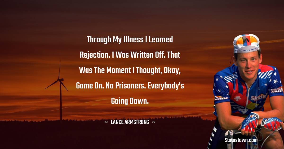 Lance Armstrong Quotes - Through my illness I learned rejection. I was written off. That was the moment I thought, Okay, game on. No prisoners. Everybody's going down.