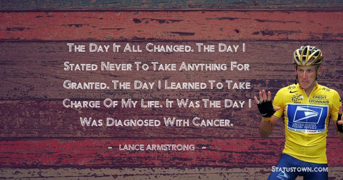 Lance Armstrong Quotes - The day it all changed. The day I stated never to take anything for granted. The day I learned to take charge of my life. It was the day I was diagnosed with cancer.