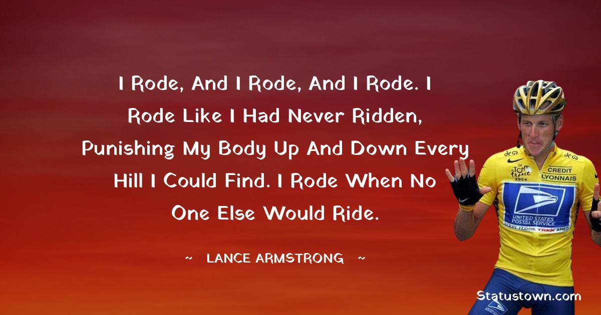 Lance Armstrong Quotes - I rode, and I rode, and I rode. I rode like I had never ridden, punishing my body up and down every hill I could find. I rode when no one else would ride.