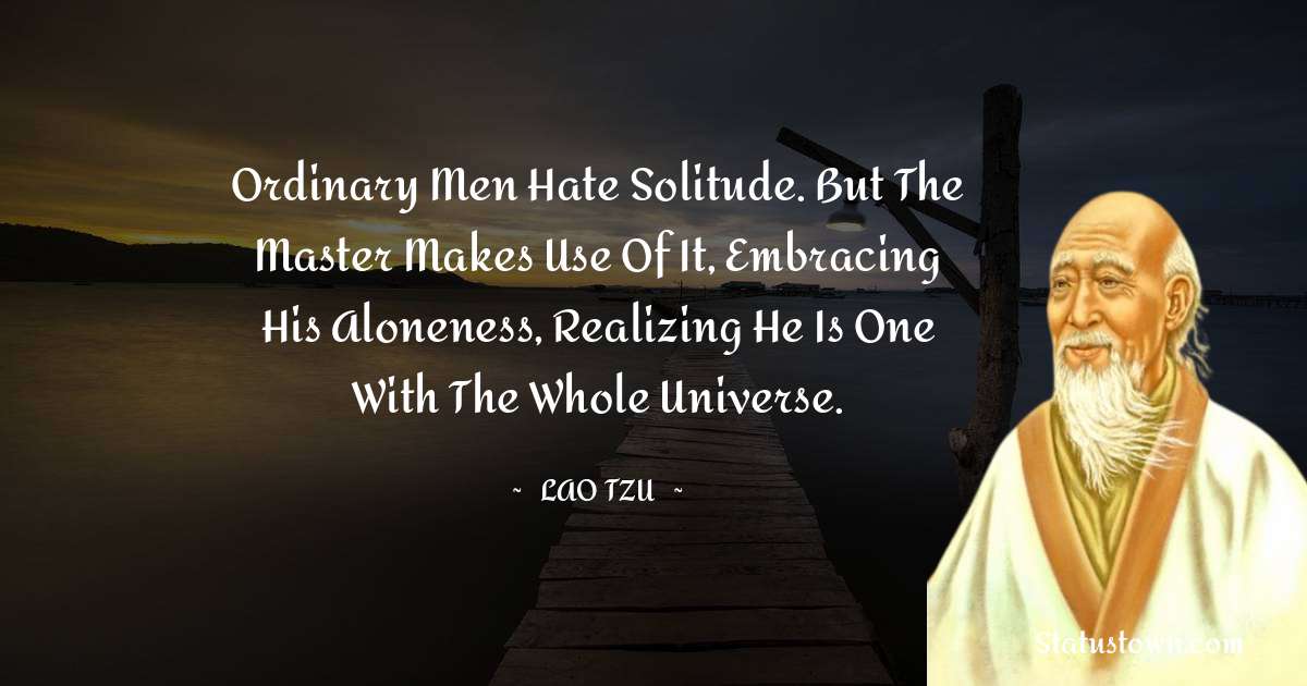 Ordinary men hate solitude. But the Master makes use of it, embracing his aloneness, realizing he is one with the whole universe. - Lao Tzu quotes