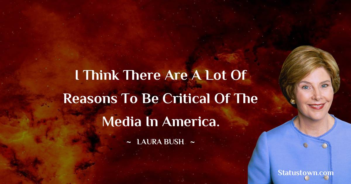 I think there are a lot of reasons to be critical of the media in America. - Laura Bush quotes