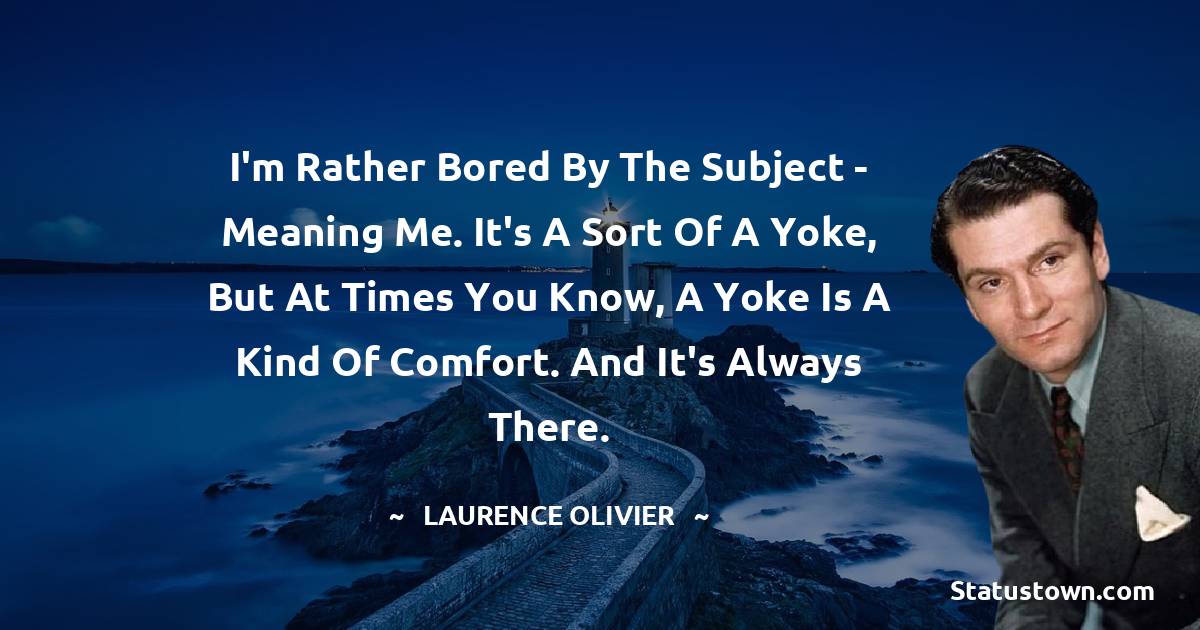 I'm rather bored by the subject - meaning me. It's a sort of a yoke, but at times you know, a yoke is a kind of comfort. And it's always there. - Laurence Olivier quotes