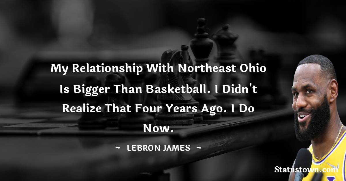 My relationship with Northeast Ohio is bigger than basketball. I didn't realize that four years ago. I do now. -  LeBron James quotes
