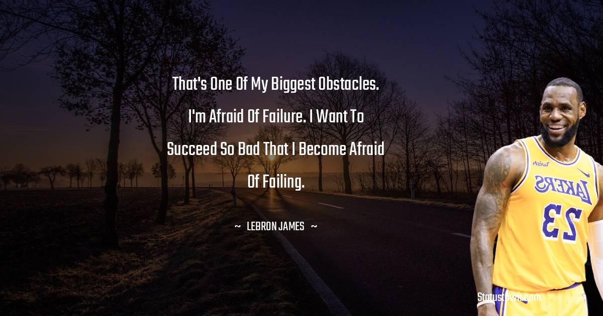 That's one of my biggest obstacles. I'm afraid of failure. I want to succeed so bad that I become afraid of failing. -  LeBron James quotes