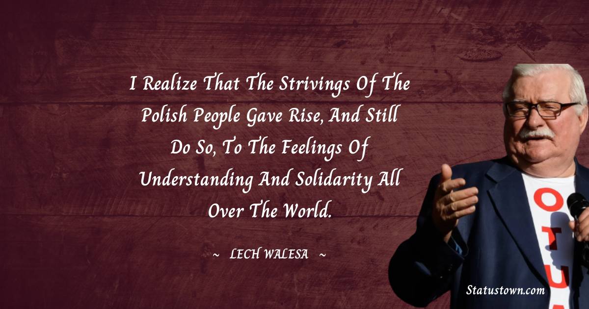 I realize that the strivings of the Polish people gave rise, and still do so, to the feelings of understanding and solidarity all over the world.