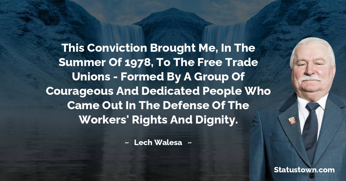 Lech Walesa Quotes - This conviction brought me, in the summer of 1978, to the Free Trade Unions - formed by a group of courageous and dedicated people who came out in the defense of the workers' rights and dignity.