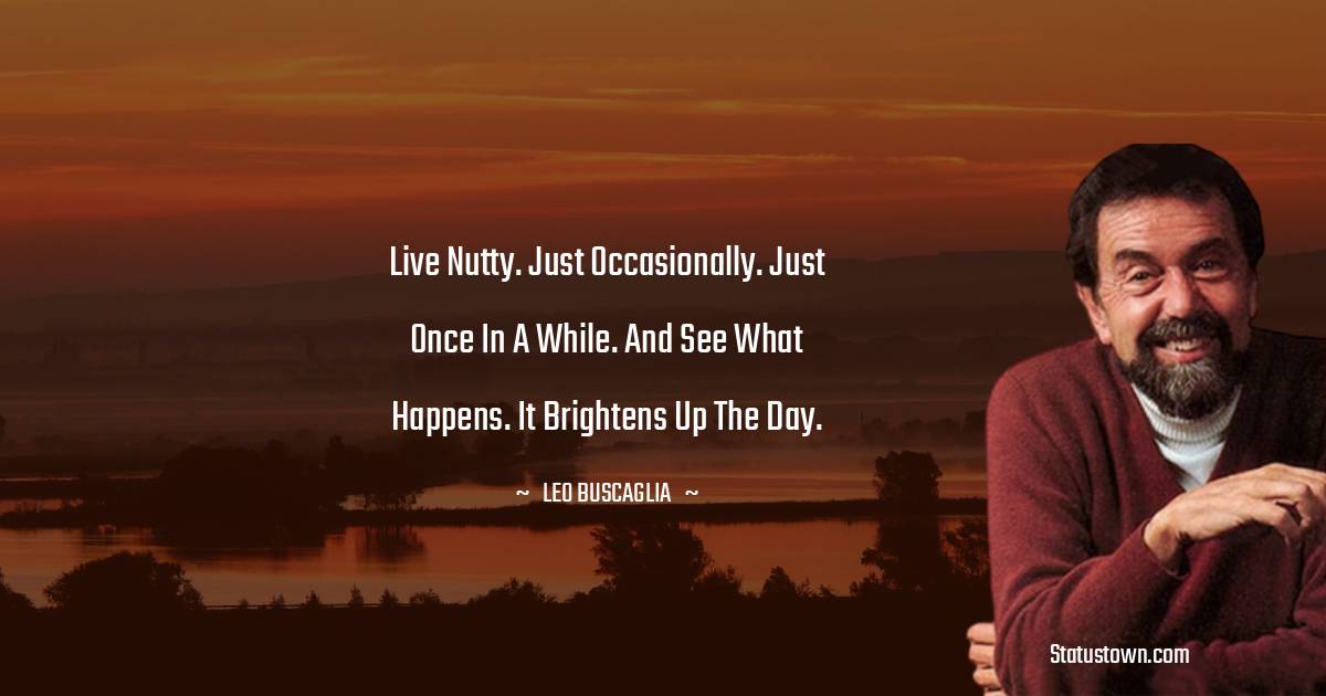 Live nutty. Just occasionally. Just once in a while. And see what happens. It brightens up the day.
