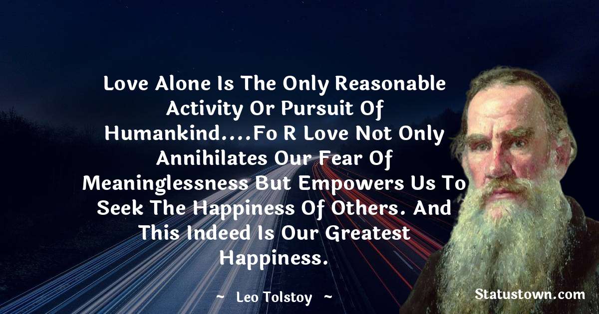 Leo Tolstoy Quotes - Love alone is the only reasonable activity or pursuit of humankind....Fo r Love not only annihilates our fear of meaninglessness but empowers us to seek the happiness of others. And this indeed is our greatest happiness.