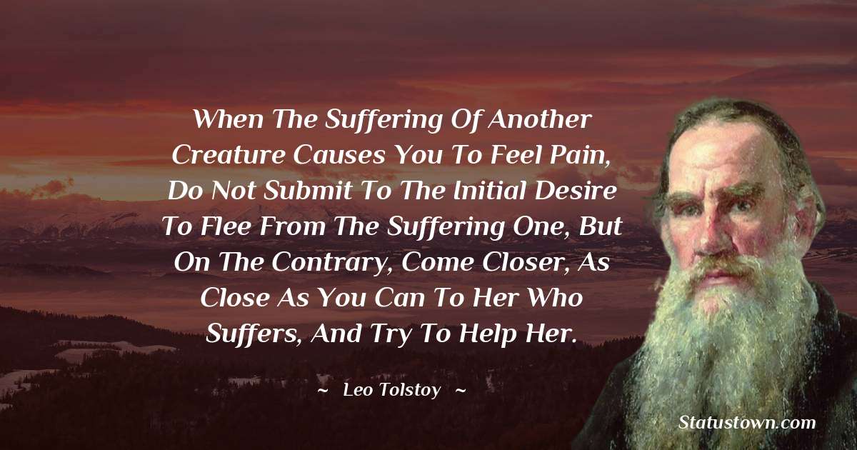 Leo Tolstoy Quotes - When the suffering of another creature causes you to feel pain, do not submit to the initial desire to flee from the suffering one, but on the contrary, come closer, as close as you can to her who suffers, and try to help her.