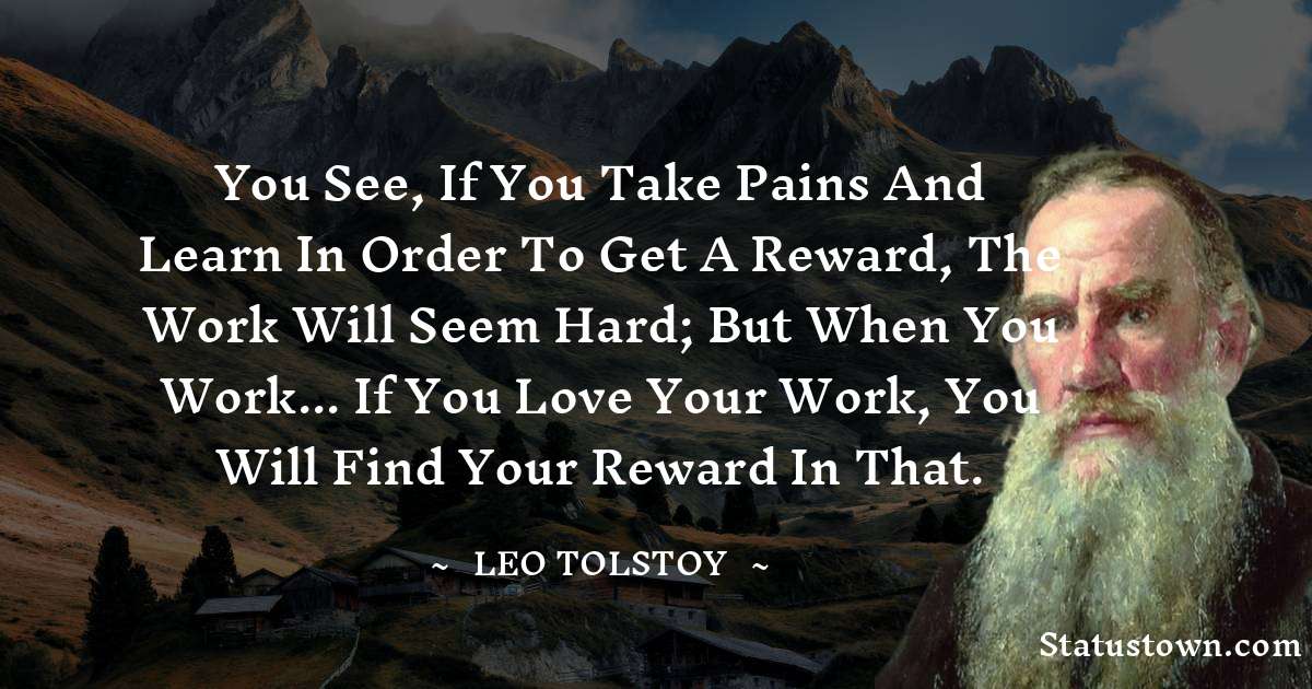 You see, if you take pains and learn in order to get a reward, the work will seem hard; but when you work... if you love your work, you will find your reward in that. - Leo Tolstoy quotes