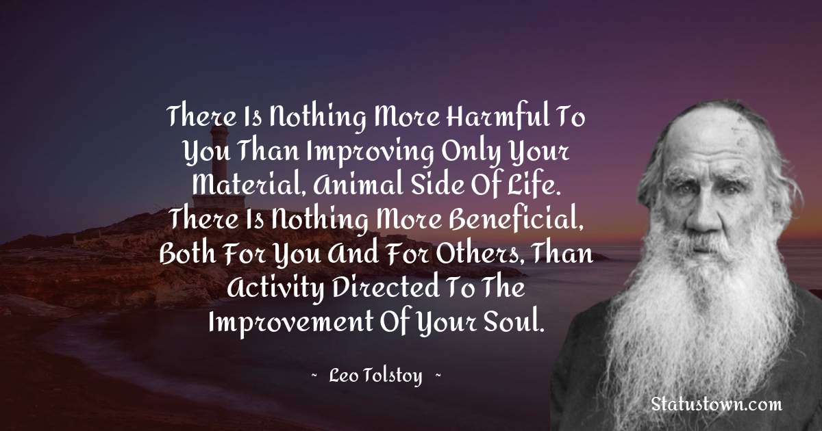 Leo Tolstoy Quotes - There is nothing more harmful to you than improving only your material, animal side of life. There is nothing more beneficial, both for you and for others, than activity directed to the improvement of your soul.