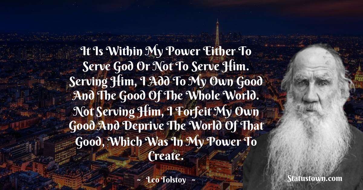 It is within my power either to serve God or not to serve Him. Serving Him, I add to my own good and the good of the whole world. Not serving Him, I forfeit my own good and deprive the world of that good, which was in my power to create. - Leo Tolstoy quotes