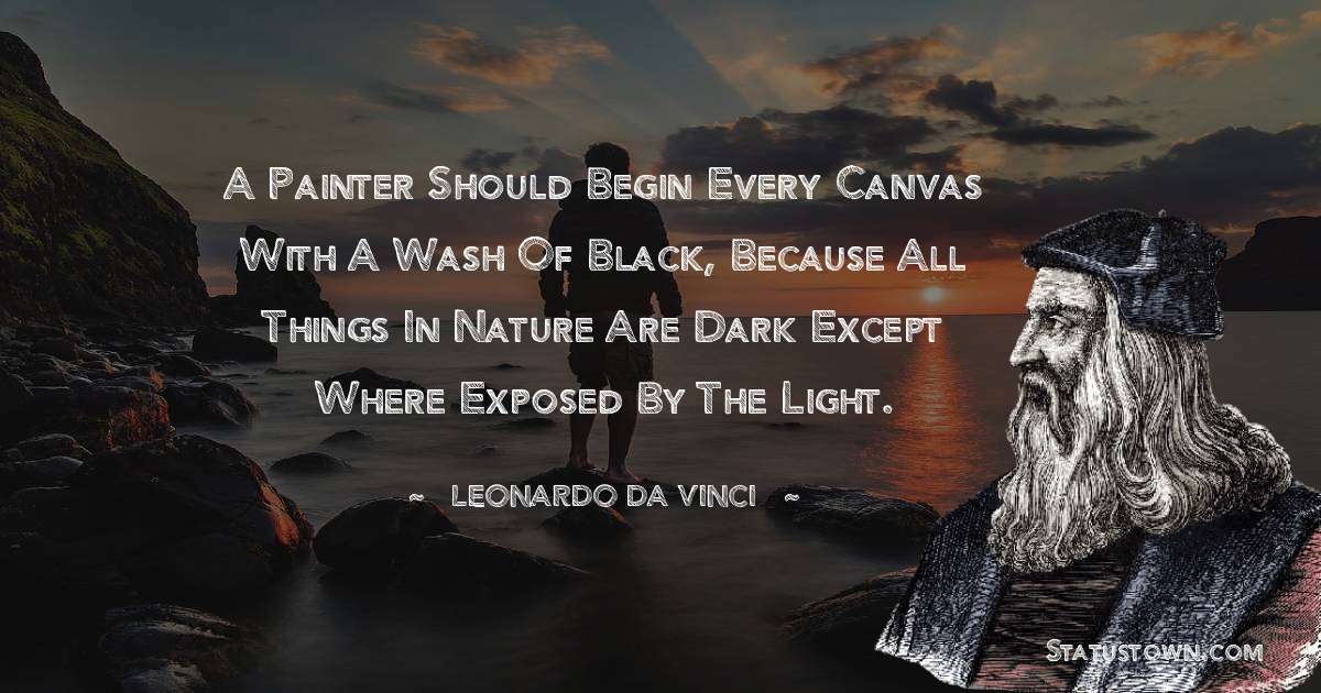 Leonardo da Vinci  Quotes - A painter should begin every canvas with a wash of black, because all things in nature are dark except where exposed by the light.