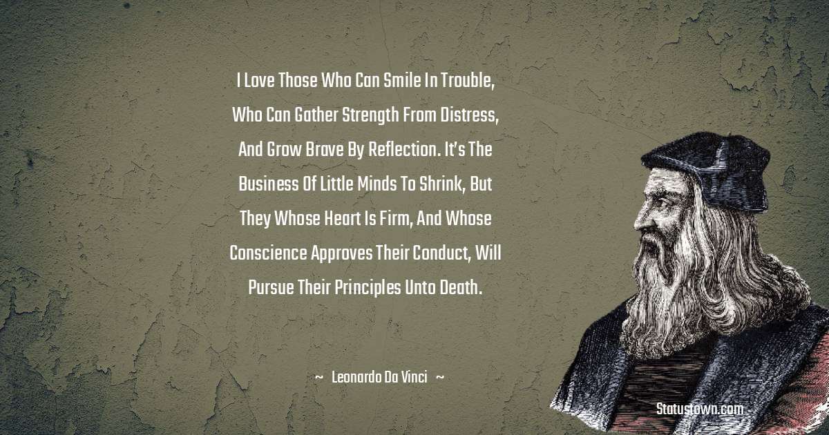 I love those who can smile in trouble, who can gather strength from distress, and grow brave by reflection. It’s the business of little minds to shrink, but they whose heart is firm, and whose conscience approves their conduct, will pursue their principles unto death. - Leonardo da Vinci  quotes