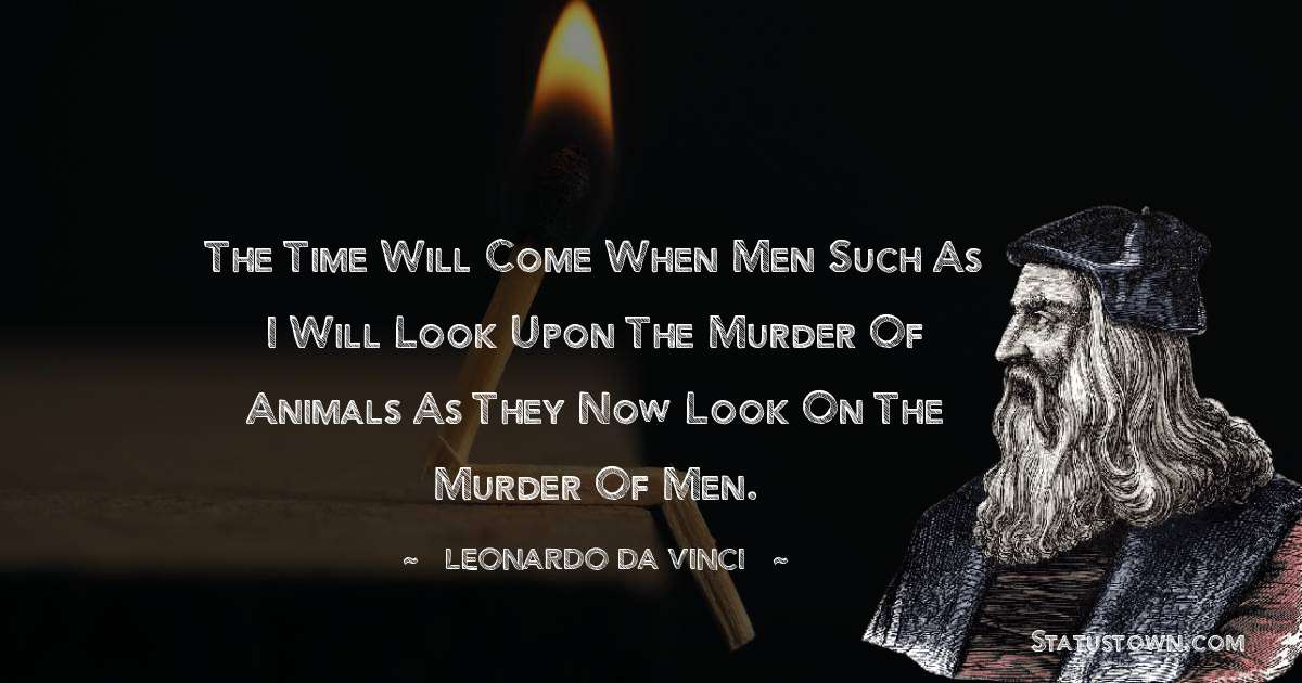 The time will come when men such as I will look upon the murder of animals as they now look on the murder of men. - Leonardo da Vinci  quotes