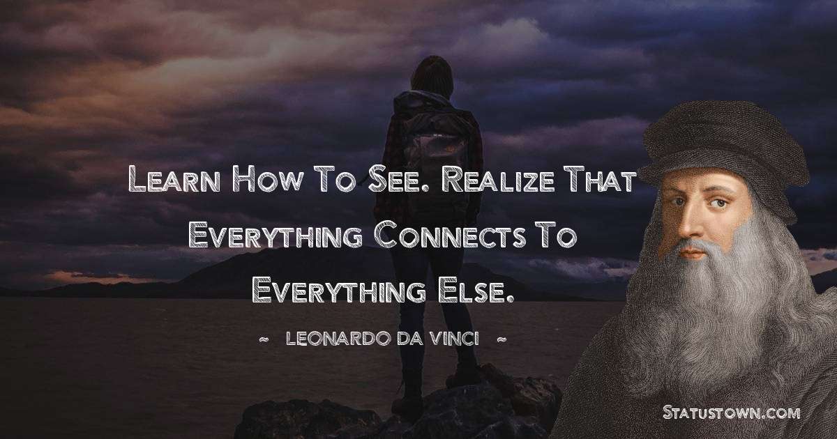 Learn how to see. Realize that everything connects to everything else.