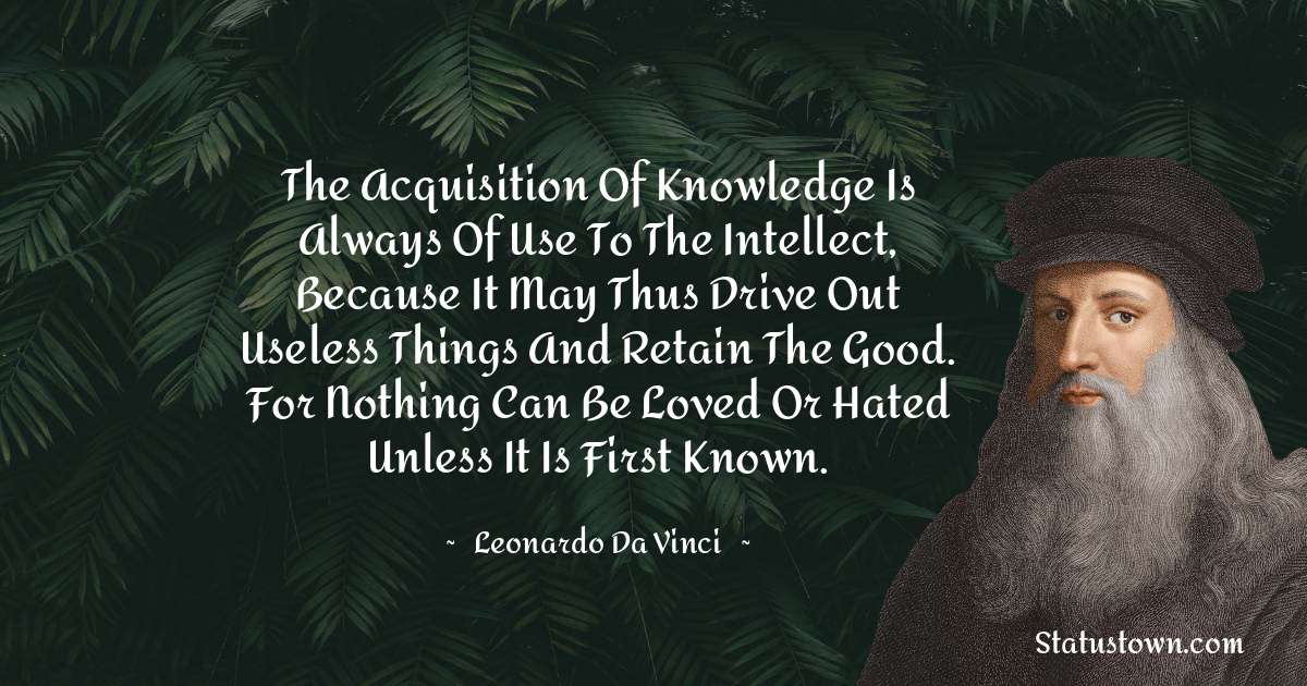 The acquisition of knowledge is always of use to the intellect, because it may thus drive out useless things and retain the good. For nothing can be loved or hated unless it is first known. - Leonardo da Vinci  quotes