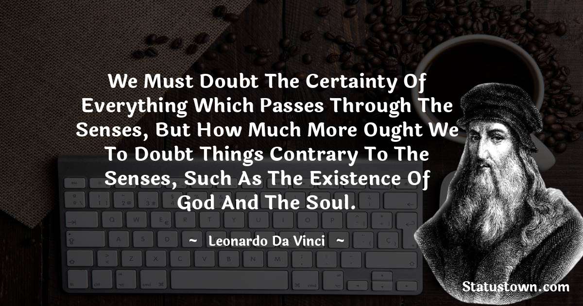 We must doubt the certainty of everything which passes through the senses, but how much more ought we to doubt things contrary to the senses, such as the existence of God and the soul. - Leonardo da Vinci  quotes
