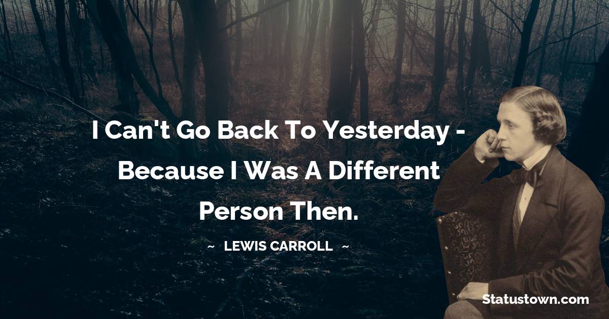 I can't go back to yesterday - because I was a different person then. - Lewis Carroll quotes
