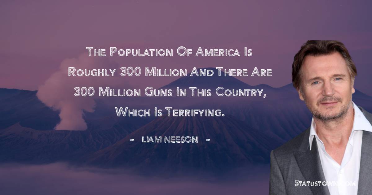 Liam Neeson Quotes - The population of America is roughly 300 million and there are 300 million guns in this country, which is terrifying.
