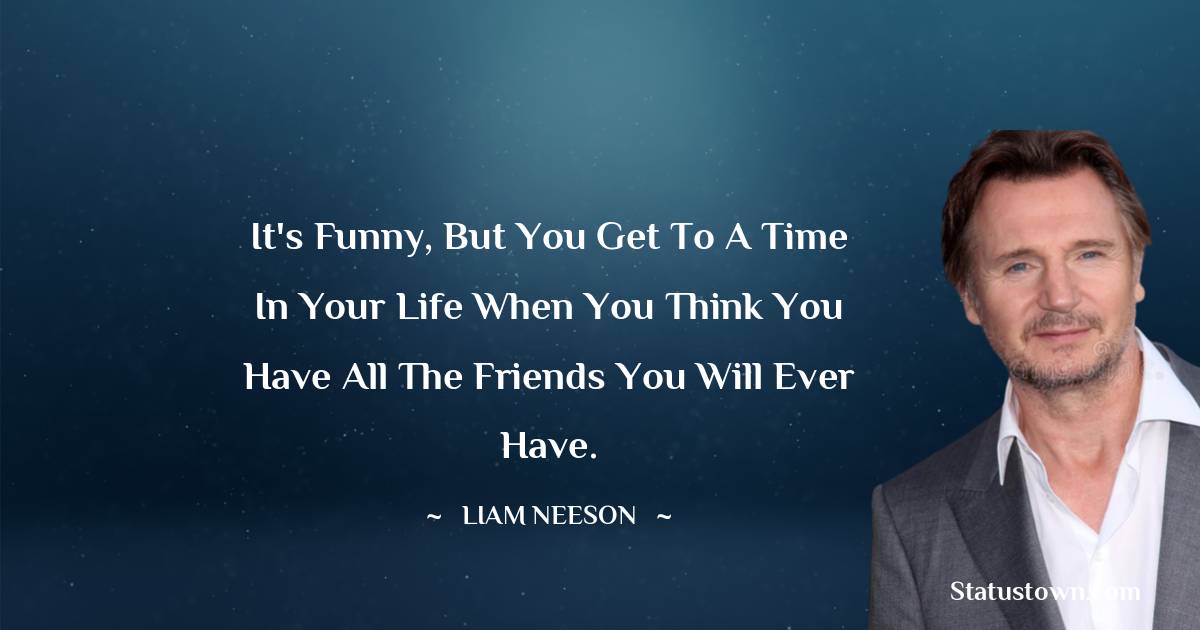 Liam Neeson Quotes - It's funny, but you get to a time in your life when you think you have all the friends you will ever have.