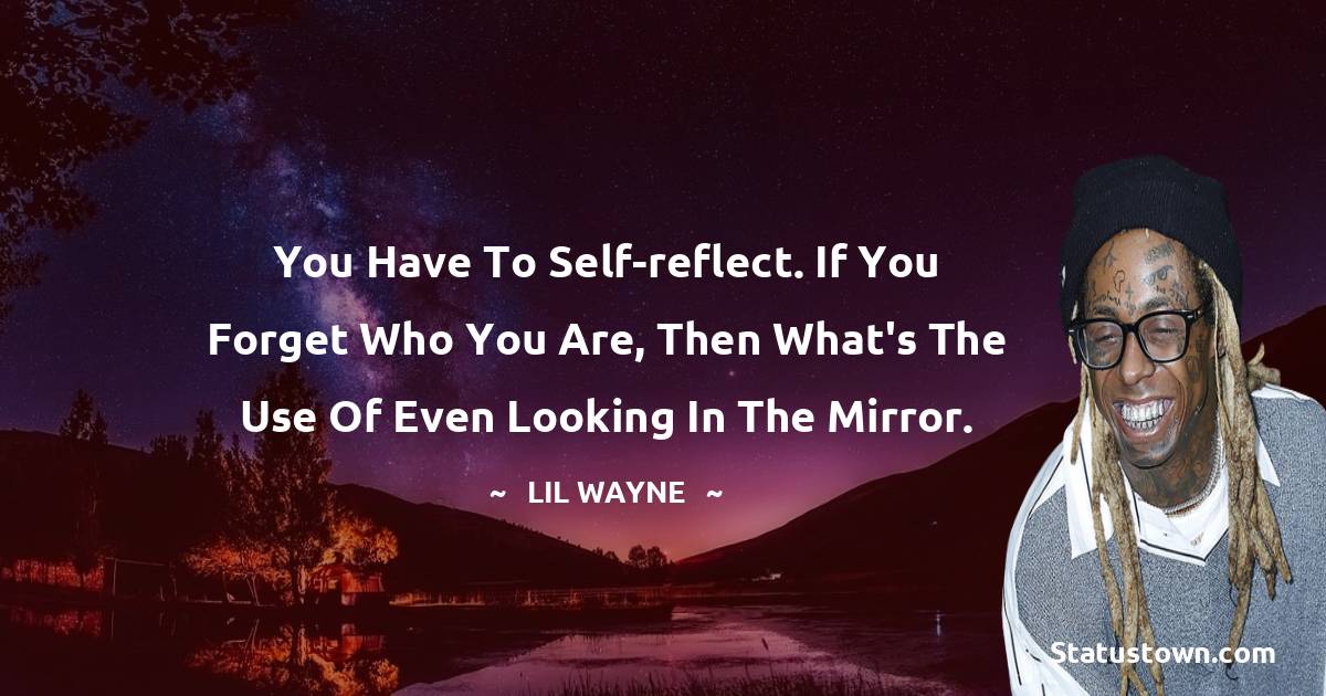 You have to self-reflect. If you forget who you are, then what's the use of even looking in the mirror.
