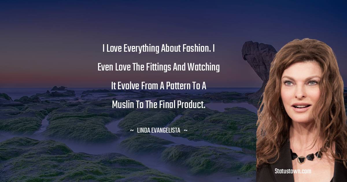 Linda Evangelista Quotes - I love everything about fashion. I even love the fittings and watching it evolve from a pattern to a muslin to the final product.