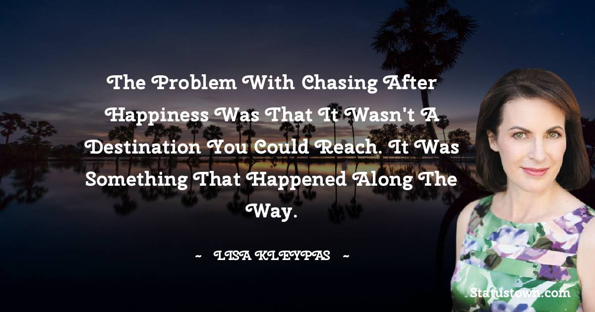 The problem with chasing after happiness was that it wasn't a destination you could reach. It was something that happened along the way.