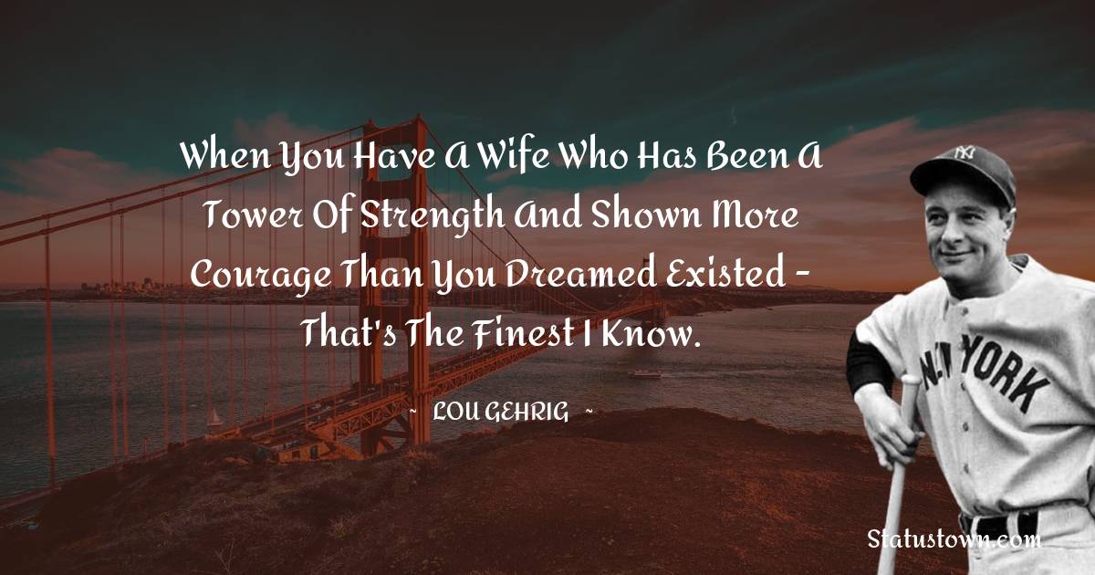 When you have a wife who has been a tower of strength and shown more courage than you dreamed existed - that's the finest I know. - Lou Gehrig quotes