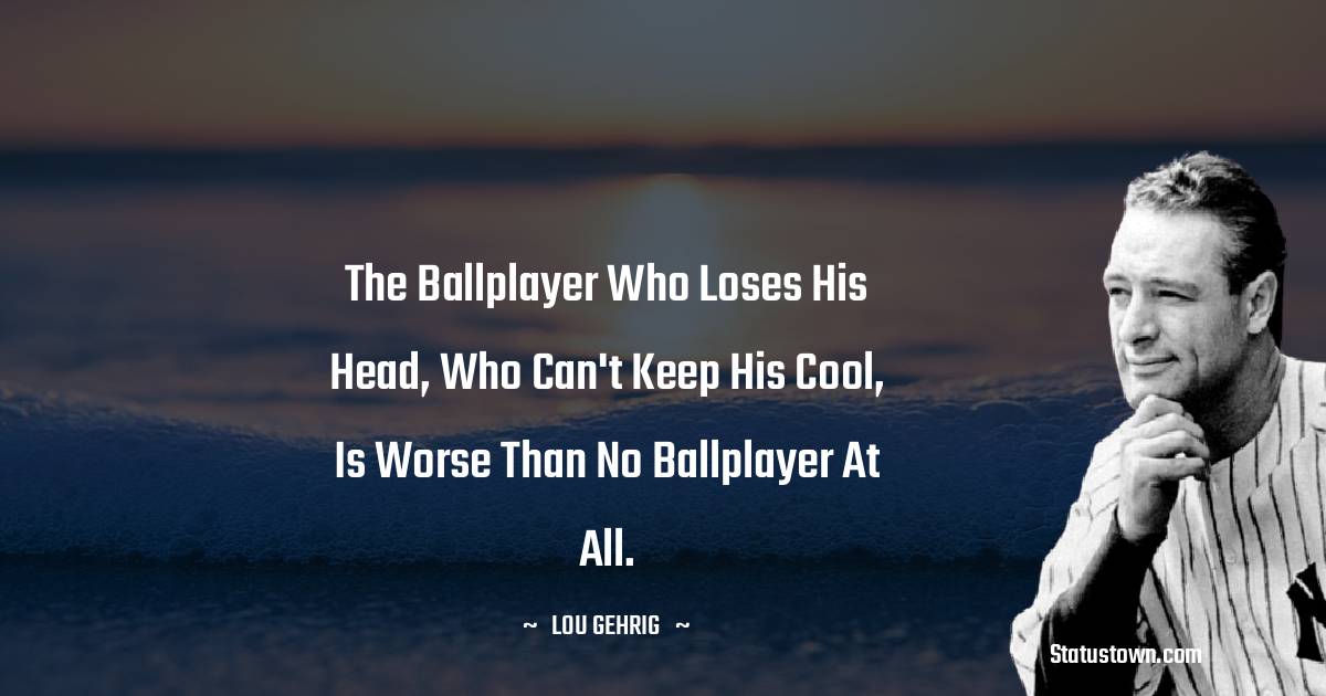 The ballplayer who loses his head, who can't keep his cool, is worse than no ballplayer at all. - Lou Gehrig quotes