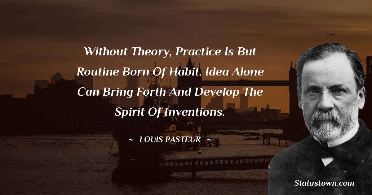 Without theory, practice is but routine born of habit. Idea alone can bring forth and develop the spirit of inventions. - Louis Pasteur quotes