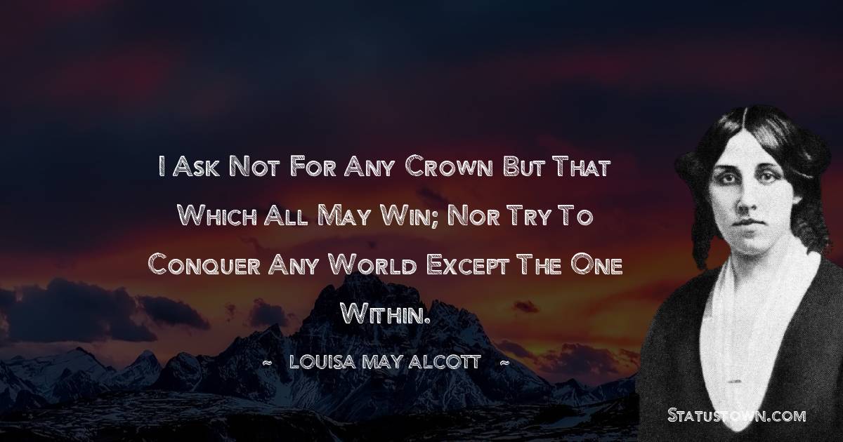 I ask not for any crown But that which all may win; Nor try to conquer any world Except the one within. - Louisa May Alcott quotes