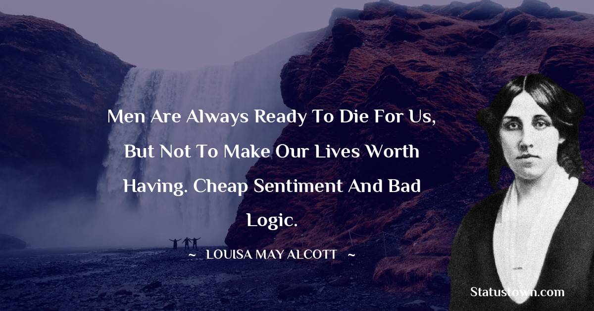Men are always ready to die for us, but not to make our lives worth having. Cheap sentiment and bad logic. - Louisa May Alcott quotes