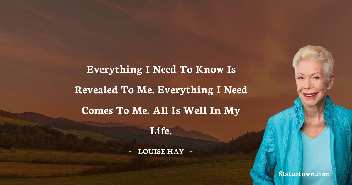 Louise Hay Quotes - Everything I need to know is revealed to me. Everything I need comes to me. All is well in my life.