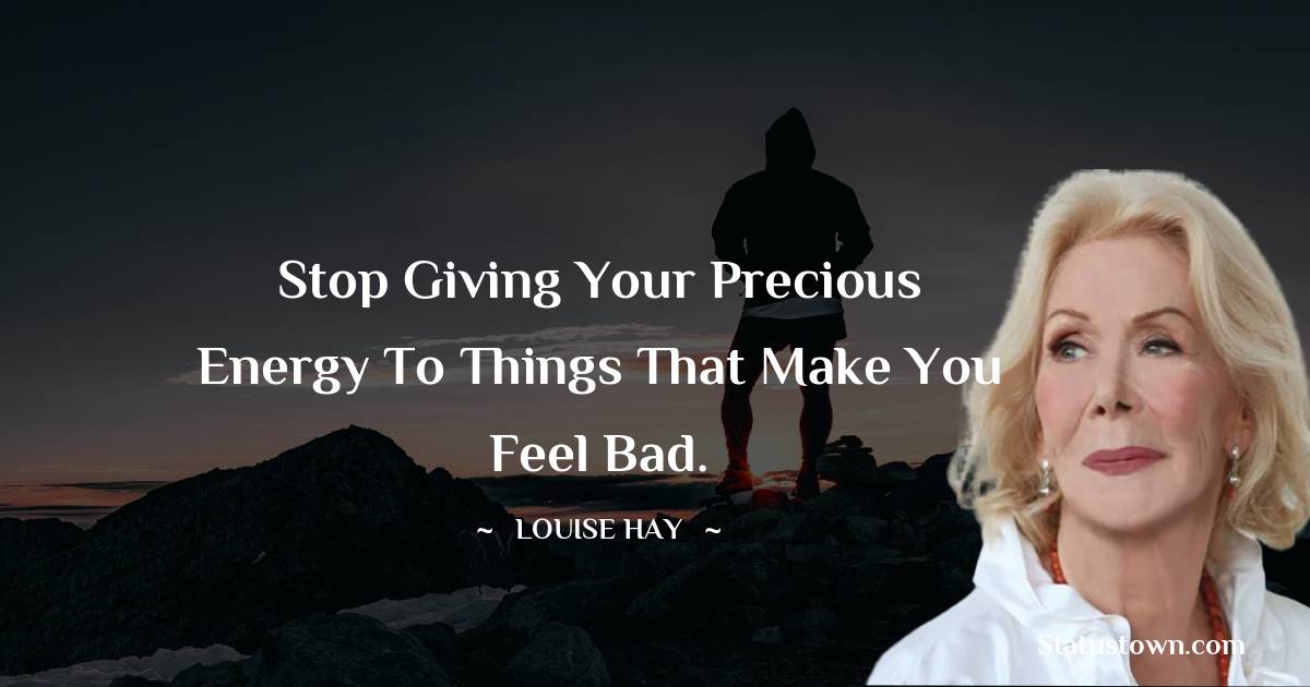 Louise Hay Quotes - Stop giving your precious energy to things that make you feel bad.
