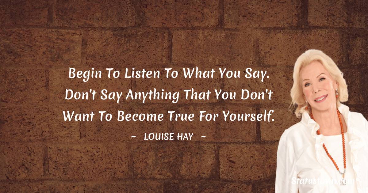 Louise Hay Quotes - Begin to listen to what you say. Don't say anything that you don't want to become true for yourself.