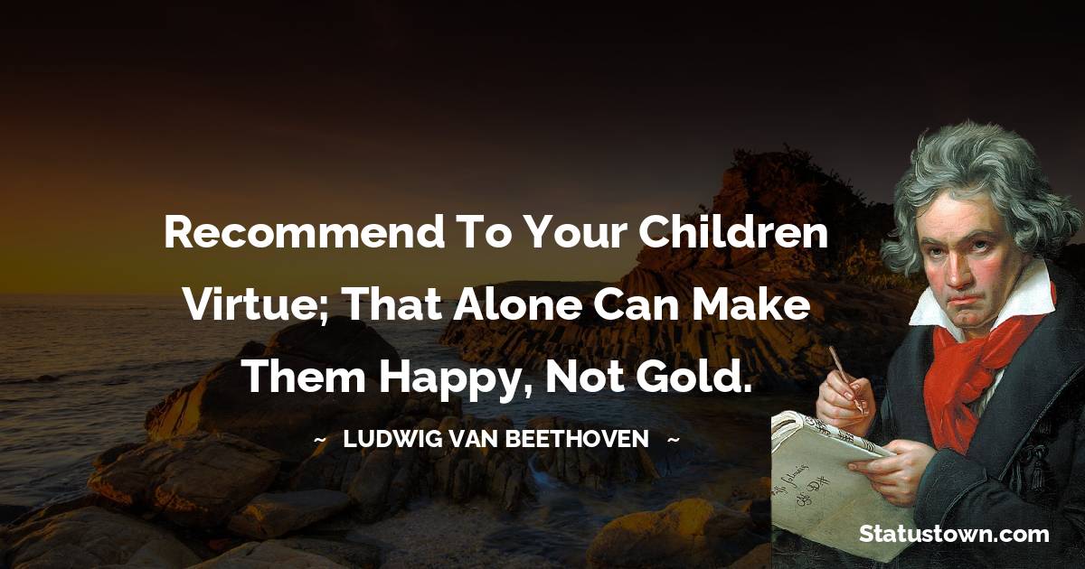 Recommend to your children virtue; that alone can make them happy, not gold.